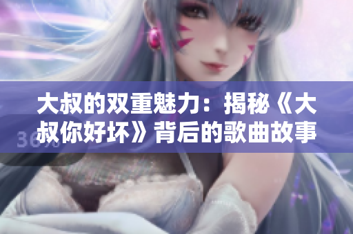 大叔的雙重魅力：揭秘《大叔你好壞》背后的歌曲故事