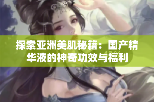 探索亞洲美肌秘籍：國產(chǎn)精華液的神奇功效與福利
