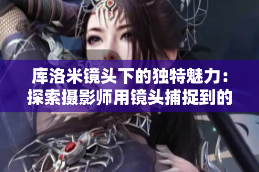 庫(kù)洛米鏡頭下的獨(dú)特魅力：探索攝影師用鏡頭捕捉到的神秘世界