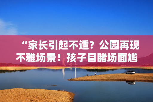 “家長引起不適？公園再現(xiàn)不雅場景！孩子目睹場面尷尬難當(dāng)”