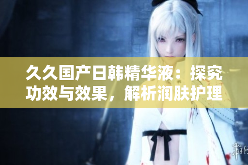 久久國產(chǎn)日韓精華液：探究功效與效果，解析潤膚護(hù)理的奧秘