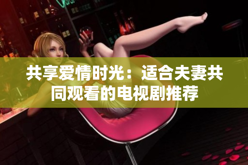 共享愛(ài)情時(shí)光：適合夫妻共同觀看的電視劇推薦