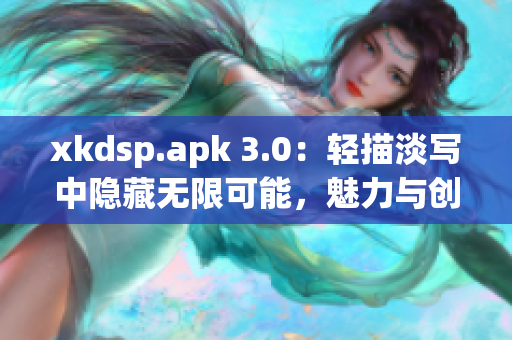 xkdsp.apk 3.0：輕描淡寫(xiě)中隱藏?zé)o限可能，魅力與創(chuàng)新共舞