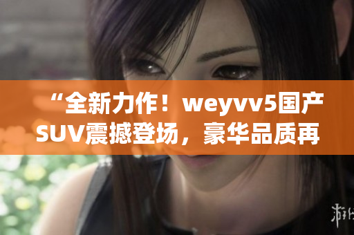 “全新力作！weyvv5國產(chǎn)SUV震撼登場，豪華品質(zhì)再次領(lǐng)跑！”