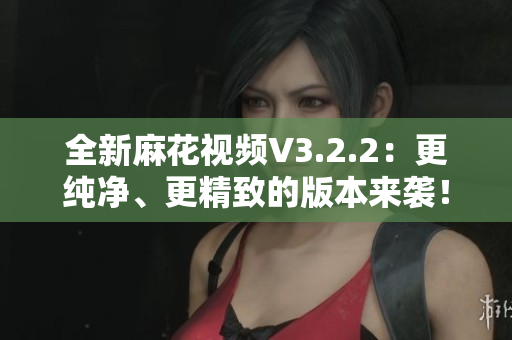 全新麻花視頻V3.2.2：更純凈、更精致的版本來(lái)襲！