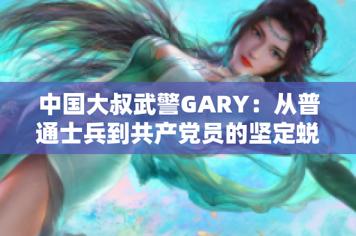 中國(guó)大叔武警GARY：從普通士兵到共產(chǎn)黨員的堅(jiān)定蛻變