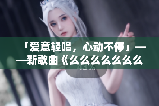 「愛意輕唱，心動(dòng)不停」——新歌曲《么么么么么么么》，情感如歌，細(xì)膩綿長，溫柔蕩漾，引領(lǐng)潮流。