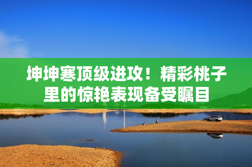 坤坤寒頂級進攻！精彩桃子里的驚艷表現(xiàn)備受矚目