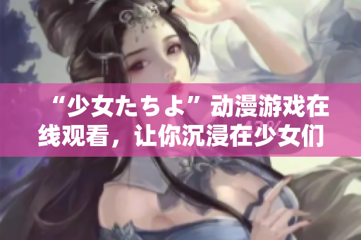 “少女たちよ”動(dòng)漫游戲在線觀看，讓你沉浸在少女們的世界里
