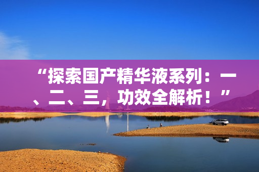 “探索國產(chǎn)精華液系列：一、二、三，功效全解析！”