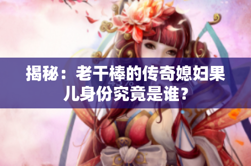 揭秘：老干棒的傳奇媳婦果兒身份究竟是誰？