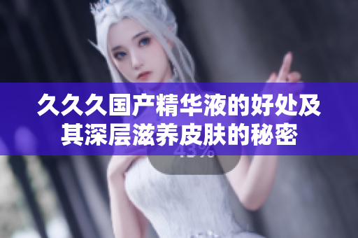 久久久國產(chǎn)精華液的好處及其深層滋養(yǎng)皮膚的秘密