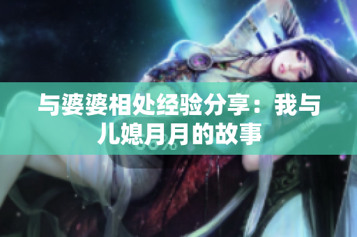與婆婆相處經(jīng)驗分享：我與兒媳月月的故事