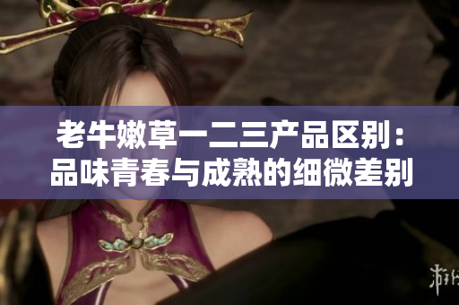 老牛嫩草一二三產(chǎn)品區(qū)別：品味青春與成熟的細微差別