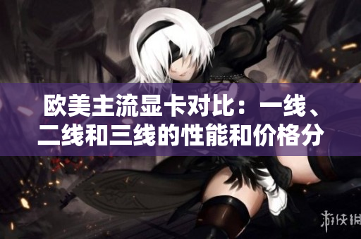 歐美主流顯卡對比：一線、二線和三線的性能和價(jià)格分析