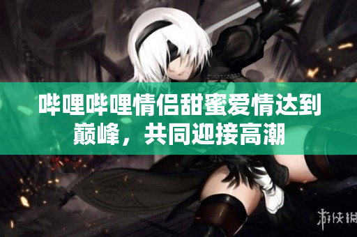 嗶哩嗶哩情侶甜蜜愛情達(dá)到巔峰，共同迎接高潮