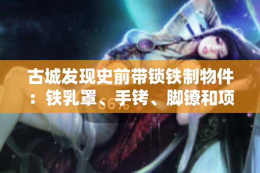 古城發(fā)現(xiàn)史前帶鎖鐵制物件：鐵乳罩、手銬、腳鐐和項(xiàng)圈鎖的秘密解析