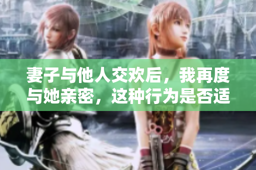 妻子與他人交歡后，我再度與她親密，這種行為是否適宜？