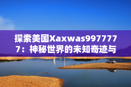 探索美國Xaxwas9977777：神秘世界的未知奇跡與驚人發(fā)現(xiàn)