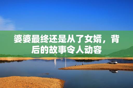 婆婆最終還是從了女婿，背后的故事令人動(dòng)容
