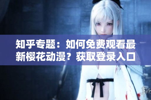 知乎專題：如何免費(fèi)觀看最新櫻花動(dòng)漫？獲取登錄入口及詳細(xì)指南