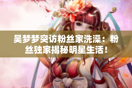 吳夢夢突訪粉絲家洗澡：粉絲獨家揭秘明星生活！