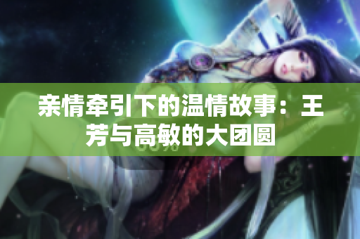 親情牽引下的溫情故事：王芳與高敏的大團(tuán)圓