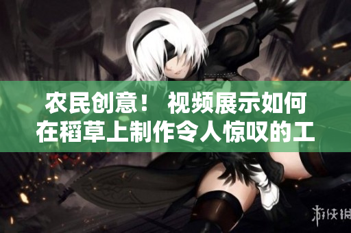 農(nóng)民創(chuàng)意！ 視頻展示如何在稻草上制作令人驚嘆的工藝品