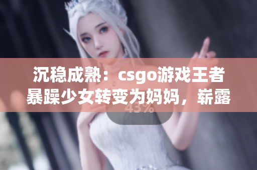 沉穩(wěn)成熟：csgo游戲王者暴躁少女轉(zhuǎn)變?yōu)閶寢專瑣渎缎嘛L(fēng)采