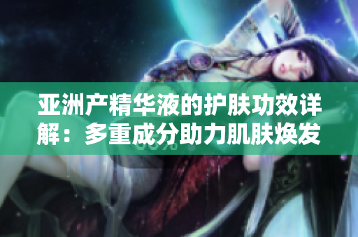 亞洲產(chǎn)精華液的護膚功效詳解：多重成分助力肌膚煥發(fā)光彩