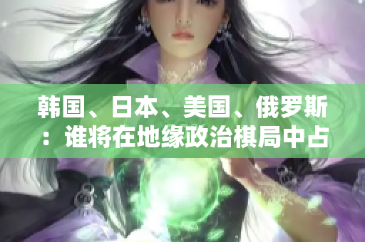韓國、日本、美國、俄羅斯：誰將在地緣政治棋局中占據(jù)主導(dǎo)地位？