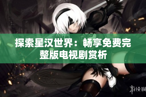 探索星漢世界：暢享免費(fèi)完整版電視劇賞析