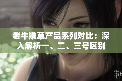 老牛嫩草產(chǎn)品系列對(duì)比：深入解析一、二、三號(hào)區(qū)別