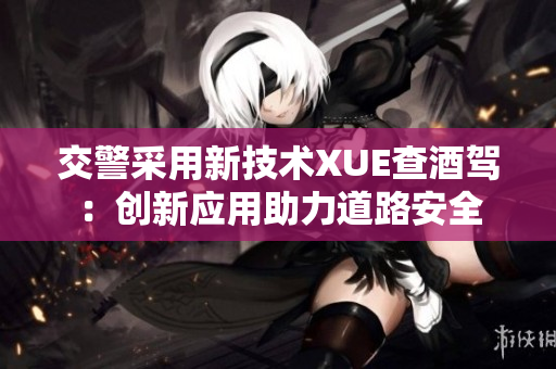 交警采用新技術(shù)XUE查酒駕：創(chuàng)新應(yīng)用助力道路安全