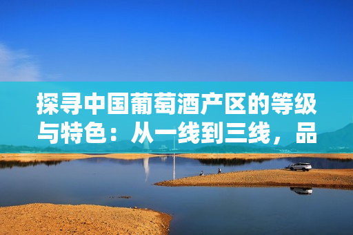 探尋中國(guó)葡萄酒產(chǎn)區(qū)的等級(jí)與特色：從一線到三線，品味不同風(fēng)味