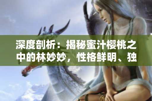 深度剖析：揭秘蜜汁櫻桃之中的林妙妙，性格鮮明、獨具個性的迷人特質(zhì)