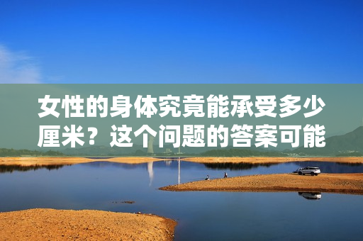 女性的身體究竟能承受多少厘米？這個問題的答案可能會讓你大吃一驚。
