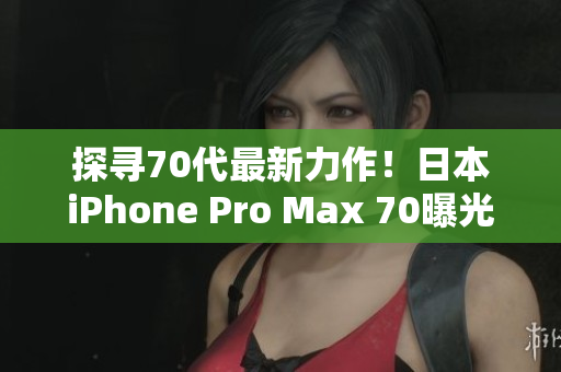 探尋70代最新力作！日本iPhone Pro Max 70曝光，引領(lǐng)智能手機(jī)新潮流