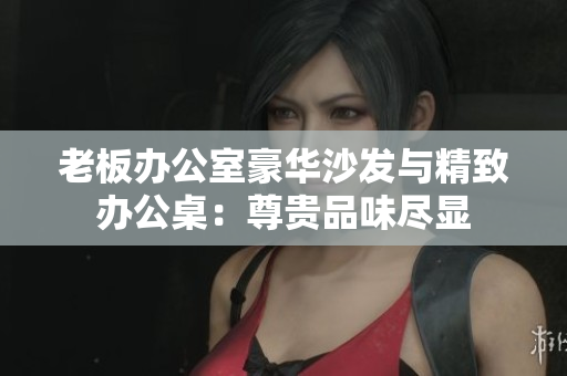 老板辦公室豪華沙發(fā)與精致辦公桌：尊貴品味盡顯