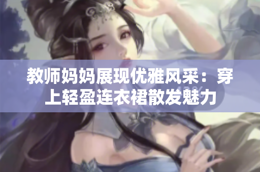 教師媽媽展現(xiàn)優(yōu)雅風采：穿上輕盈連衣裙散發(fā)魅力