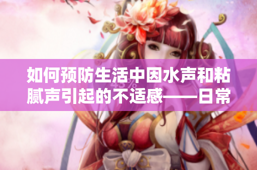 如何預防生活中因水聲和粘膩聲引起的不適感——日常小妙招分享