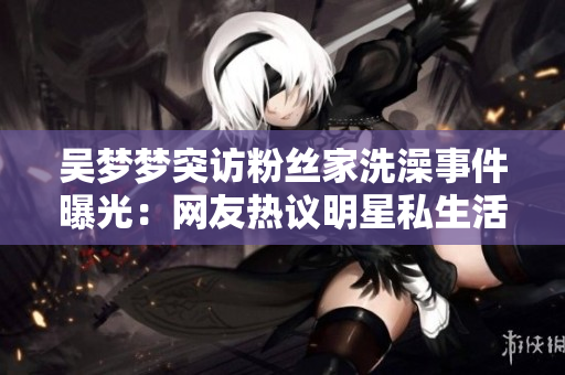 吳夢夢突訪粉絲家洗澡事件曝光：網友熱議明星私生活何以“浴”現(xiàn)眼前