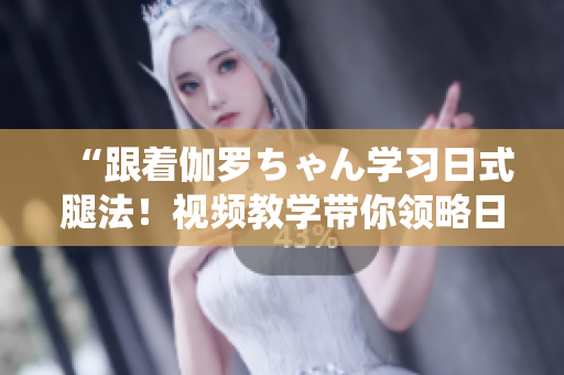 “跟著伽羅ちゃん學習日式腿法！視頻教學帶你領(lǐng)略日本傳統(tǒng)美學！”