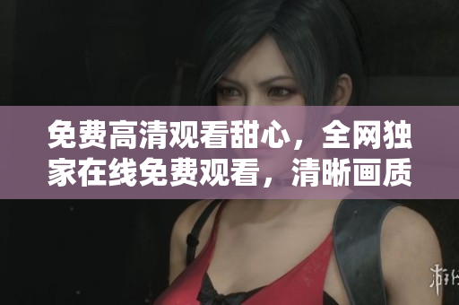 免費高清觀看甜心，全網(wǎng)獨家在線免費觀看，清晰畫質(zhì)享受不間斷。