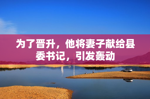為了晉升，他將妻子獻給縣委書記，引發(fā)轟動