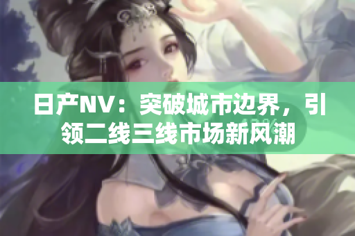 日產(chǎn)NV：突破城市邊界，引領(lǐng)二線三線市場新風(fēng)潮
