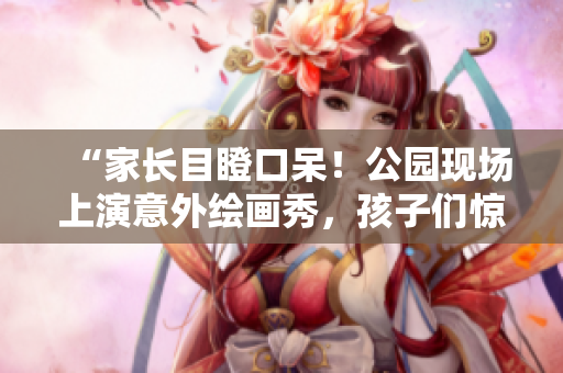 “家長目瞪口呆！公園現(xiàn)場上演意外繪畫秀，孩子們驚喜連連”