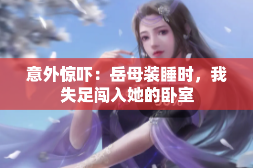 意外驚嚇：岳母裝睡時(shí)，我失足闖入她的臥室
