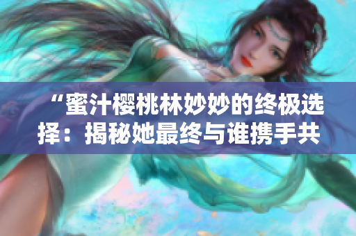 “蜜汁櫻桃林妙妙的終極選擇：揭秘她最終與誰攜手共度未來”