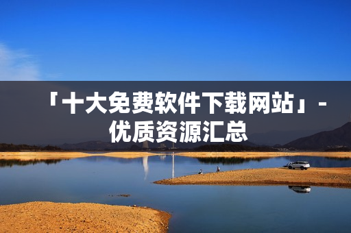 「十大免費軟件下載網(wǎng)站」- 優(yōu)質資源匯總